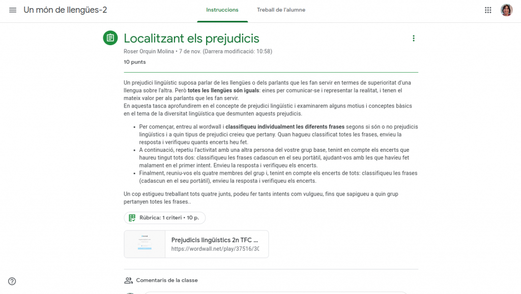 L'activitat s'anomena "localitzant els prejudicis" i l'enunciat diu el següent: "Un prejudici lingüístic suposa parlar de les llengües o dels parlants que les fan servir en termes de superioritat d'una llengua sobre l'altra. Però totes les llengües són iguals: eines per comunicar-se i representar la realitat, i tenen el mateix valor per als parlants que les fan servir. En aquesta tasca aprofundirem en el concepte de prejudici lingüístic i examinarem alguns motius i conceptes bàsics en el tema de la diversitat lingüística que desmunten aquests prejudicis. Per començar, entreu al wordwall i classifiqueu individualment les diferents frases segons si són o no prejudicis lingüístics i a quin tipus de prejudici creieu que pertany. Quan hagueu classificat totes les frases, envieu la resposta i verifiqueu quants encerts heu fet. A continuació, repetiu l'activitat amb una altra persona del vostre grup base, tenint en compte els encerts que haureu tingut tots dos: classifiqueu les frases cadascun en el seu portàtil, ajudant-vos amb les que havíeu fet malament en el primer intent. Envieu la resposta i verifiqueu els encerts. Finalment, reuniu-vos els quatre membres del grup i, tenint en compte els encerts de tots: classifiqueu les frases (cadascun en el seu portàtil), envieu la resposta i verifiqueu els encerts. Un cop estigueu treballant tots quatre junts, podeu fer tants intents com vulgueu, fins que sapigueu a quin grup pertanyen totes les frases."