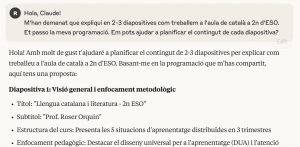Captura de pantalla on es pot llegir una conversa amb una IAG: "Hola, Claude! M'han demanat que expliqui en 2-3 diapositives com treballem a l'aula de català a 2n d'ESO. Et passo la meva programació. Em pots ajudar a planificar el contingut de cada diapositiva? Hola! Amb molt de gust t'ajudaré a planificar el contingut de 2-3 diapositives per explicar com treballeu a l'aula de català a 2n d'ESO. Basant-me en la programació que m'has compartit, aquí tens una proposta: Diapositiva 1: Visió general i enfocament metodològic Títol: "Llengua catalana i literatura - 2n ESO" Subtítol: "Prof. Roser Orquin" Estructura del curs: Presenta les 5 situacions d'aprenentatge distribuïdes en 3 trimestres Enfocament pedagògic: Destacar el disseny universal per a l'aprenentatge (DUA) i l'atenció..."