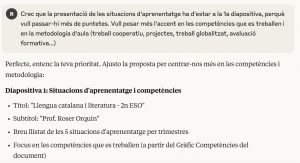 Captura de pantalla d'una conversa amb una IAG: "Crec que la presentació de les situacions d'aprenentatge ha d'estar a la 1a diapositiva, perquè vull passar-hi més de puntetes. Vull posar més l'accent en les competències que es treballen i en la metodologia d'aula (treball cooperatiu, projectes, treball globalitzat, avaluació formativa...) Perfecte, entenc la teva prioritat. Ajusto la proposta per centrar-nos més en les competències i metodologia: Diapositiva 1: Situacions d'aprenentatge i competències Títol: "Llengua catalana i literatura - 2n ESO" Subtítol: "Prof. Roser Orquin" Breu llistat de les 5 situacions d'aprenentatge per trimestres Focus en les competències que es treballen (a partir del Gràfic Competències del document)..."