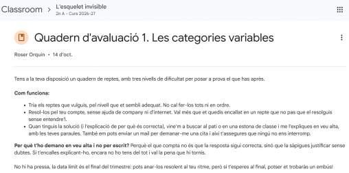 "Quadern d'avaluació 1. Les categories variables. Tens a la teva disposició un quadern de reptes, amb tres nivells de dificultat per posar a prova el que has après. Com funciona: Tria els reptes que vulguis, pel nivell que et sembli adequat. No cal fer-los tots ni en ordre. Resol-los pel teu compte, sense ajuda de company ni d'internet. Val més que et quedis encallat en un repte que no pas que el resolguis sense entendre'l. Quan tinguis la solució (i l'explicació de per què és correcta), vine'm a buscar al pati o en una estona de classe i me l'expliques en veu alta, amb les teves paraules. També em pots enviar un mail per demanar-me una cita i així t'assegures que ningú no ens interromp. Per què t'ho demano en veu alta i no per escrit? Perquè el que compta no és que la resposta sigui correcta, sinó que la sàpigues justificar sense dubtes. Si t'encalles explicant-ho, encara no ho tens del tot i val la pena que hi tornis. No hi ha pressa, la data límit és el final del trimestre: pots anar-los resolent al teu ritme, però si t'esperes al final, potser et trobaràs un embús!"